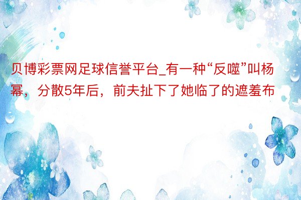 贝博彩票网足球信誉平台_有一种“反噬”叫杨幂，分散5年后，前夫扯下了她临了的遮羞布