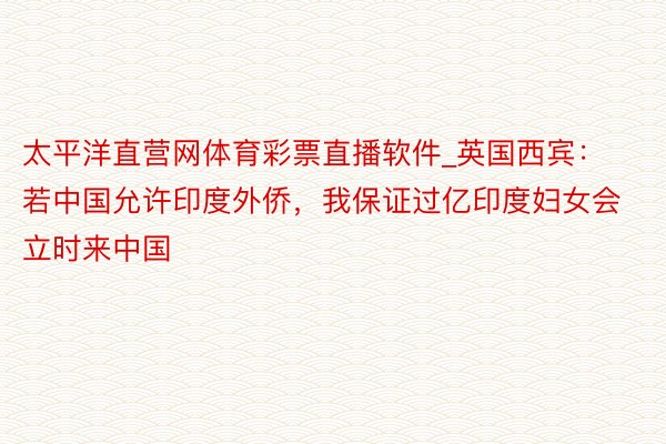 太平洋直营网体育彩票直播软件_英国西宾：若中国允许印度外侨，我保证过亿印度妇女会立时来中国