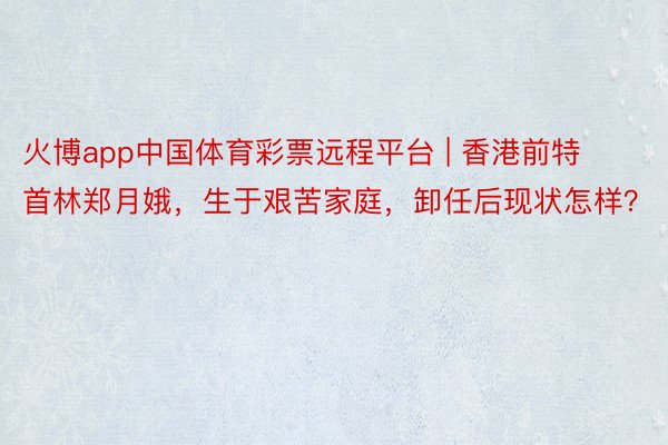 火博app中国体育彩票远程平台 | 香港前特首林郑月娥，生于艰苦家庭，卸任后现状怎样？