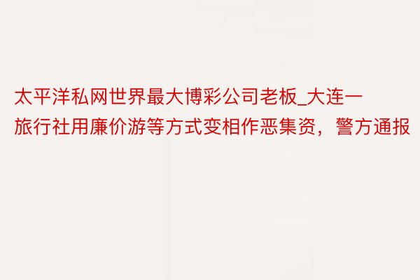 太平洋私网世界最大博彩公司老板_大连一旅行社用廉价游等方式变相作恶集资，警方通报