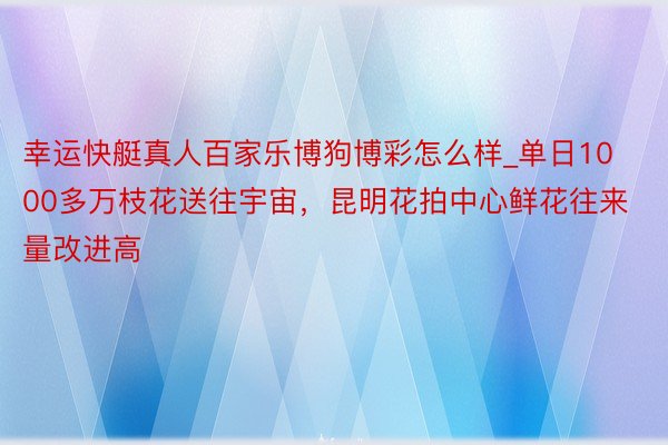 幸运快艇真人百家乐博狗博彩怎么样_单日1000多万枝花送往宇宙，昆明花拍中心鲜花往来量改进高