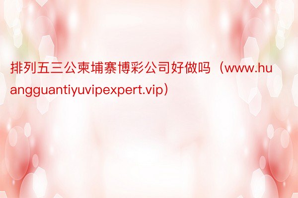 排列五三公柬埔寨博彩公司好做吗（www.huangguantiyuvipexpert.vip）