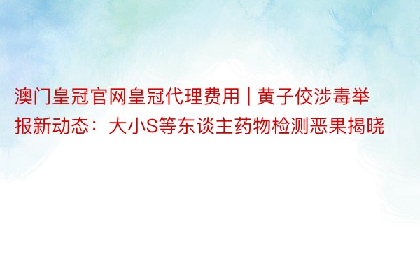 澳门皇冠官网皇冠代理费用 | 黄子佼涉毒举报新动态：大小S等东谈主药物检测恶果揭晓