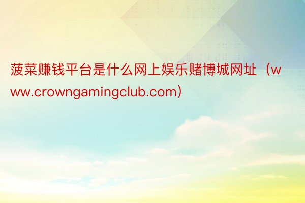 菠菜赚钱平台是什么网上娱乐赌博城网址（www.crowngamingclub.com）