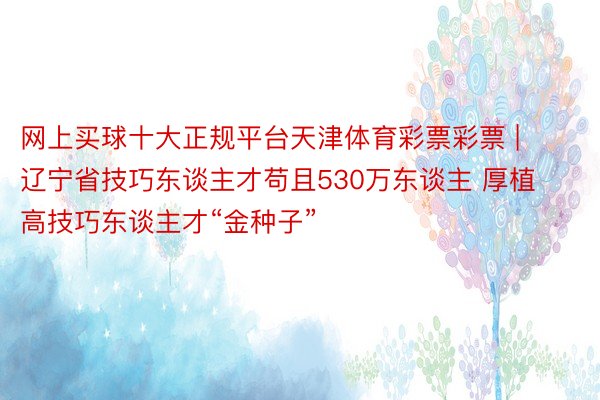 网上买球十大正规平台天津体育彩票彩票 | 辽宁省技巧东谈主才苟且530万东谈主 厚植高技巧东谈主才“金种子”