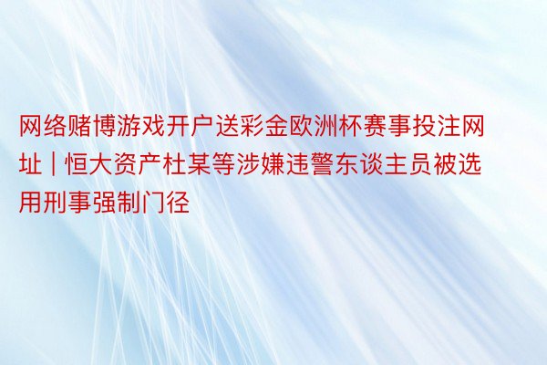 网络赌博游戏开户送彩金欧洲杯赛事投注网址 | 恒大资产杜某等涉嫌违警东谈主员被选用刑事强制门径