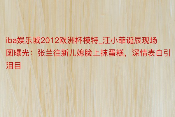 iba娱乐城2012欧洲杯模特_汪小菲诞辰现场图曝光：张兰往新儿媳脸上抹蛋糕，深情表白引泪目