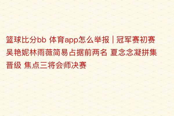 篮球比分bb 体育app怎么举报 | 冠军赛初赛吴艳妮林雨薇简易占据前两名 夏念念凝拼集晋级 焦点三将会师决赛