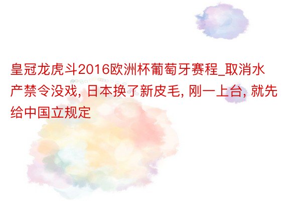 皇冠龙虎斗2016欧洲杯葡萄牙赛程_取消水产禁令没戏， 日本换了新皮毛， 刚一上台， 就先给中国立规定