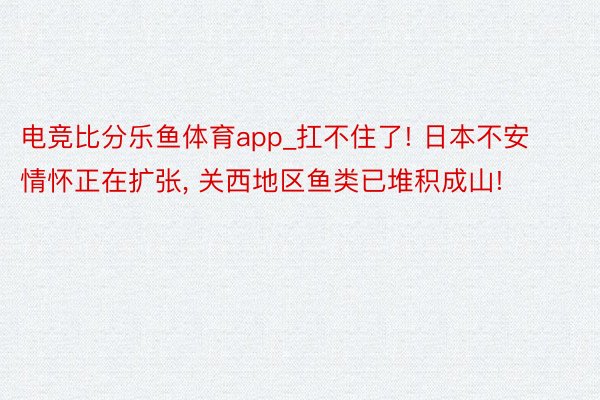 电竞比分乐鱼体育app_扛不住了! 日本不安情怀正在扩张， 关西地区鱼类已堆积成山!