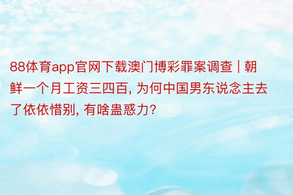 88体育app官网下载澳门博彩罪案调查 | 朝鲜一个月工资三四百, 为何中国男东说念主去了依依惜别, 有啥蛊惑力?