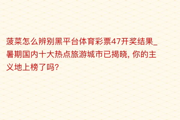 菠菜怎么辨别黑平台体育彩票47开奖结果_暑期国内十大热点旅游城市已揭晓, 你的主义地上榜了吗?