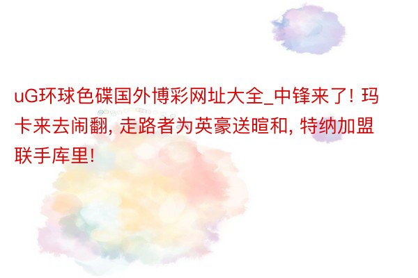 uG环球色碟国外博彩网址大全_中锋来了! 玛卡来去闹翻, 走路者为英豪送暄和, 特纳加盟联手库里!