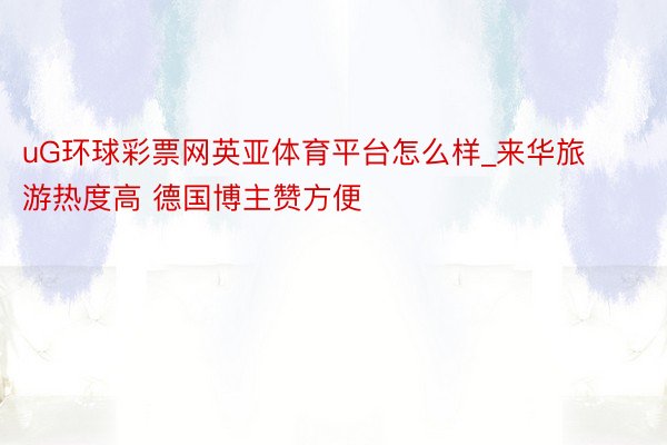 uG环球彩票网英亚体育平台怎么样_来华旅游热度高 德国博主赞方便