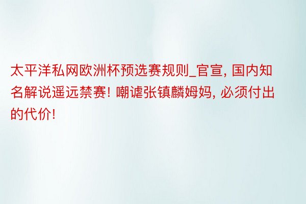 太平洋私网欧洲杯预选赛规则_官宣, 国内知名解说遥远禁赛! 嘲谑张镇麟姆妈, 必须付出的代价!