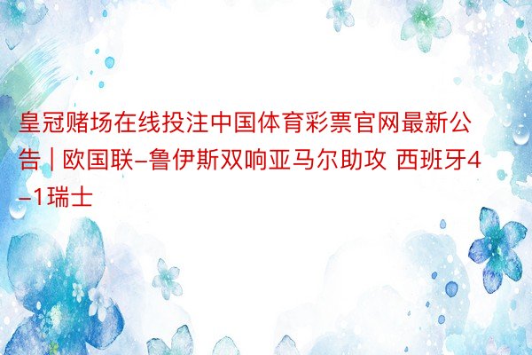 皇冠赌场在线投注中国体育彩票官网最新公告 | 欧国联-鲁伊斯双响亚马尔助攻 西班牙4-1瑞士