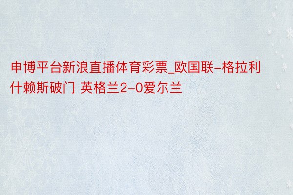 申博平台新浪直播体育彩票_欧国联-格拉利什赖斯破门 英格兰2-0爱尔兰