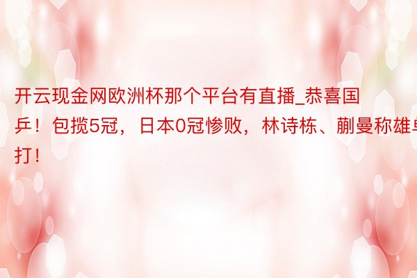 开云现金网欧洲杯那个平台有直播_恭喜国乒！包揽5冠，日本0冠惨败，林诗栋、蒯曼称雄单打！