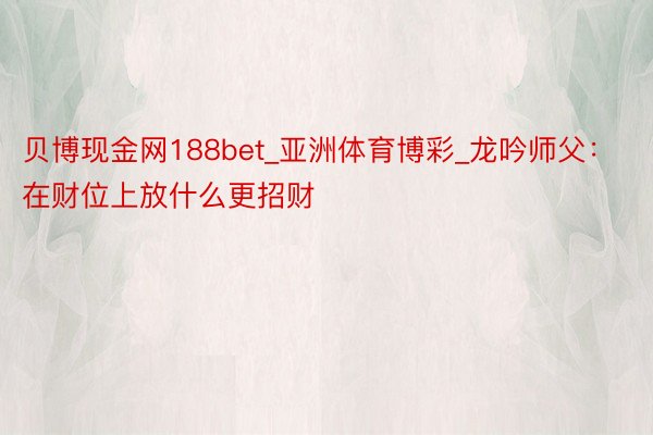 贝博现金网188bet_亚洲体育博彩_龙吟师父：在财位上放什么更招财