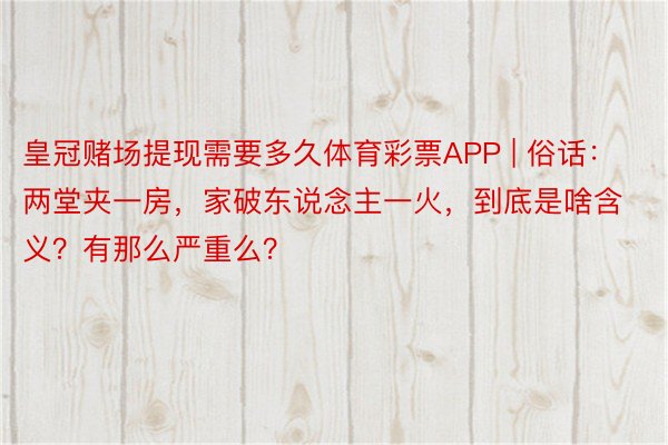 皇冠赌场提现需要多久体育彩票APP | 俗话：两堂夹一房，家破东说念主一火，到底是啥含义？有那么严重么？