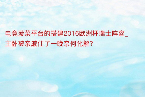 电竞菠菜平台的搭建2016欧洲杯瑞士阵容_主卧被亲戚住了一晚奈何化解？