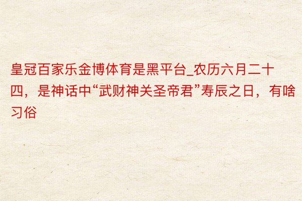 皇冠百家乐金博体育是黑平台_农历六月二十四，是神话中“武财神关圣帝君”寿辰之日，有啥习俗