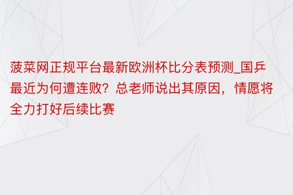 菠菜网正规平台最新欧洲杯比分表预测_国乒最近为何遭连败？总老师说出其原因，情愿将全力打好后续比赛