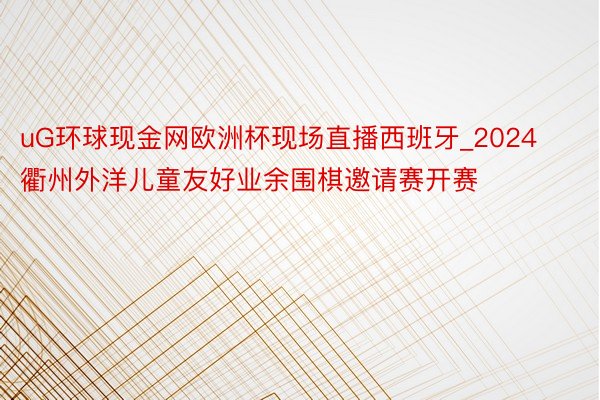 uG环球现金网欧洲杯现场直播西班牙_2024衢州外洋儿童友好业余围棋邀请赛开赛