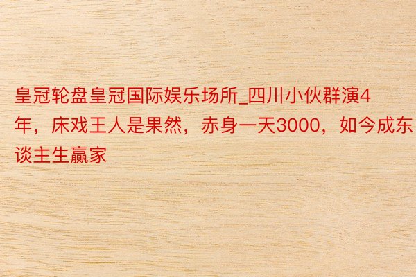 皇冠轮盘皇冠国际娱乐场所_四川小伙群演4年，床戏王人是果然，赤身一天3000，如今成东谈主生赢家