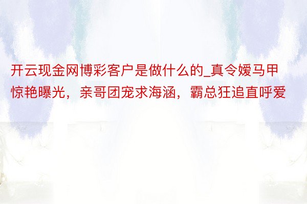 开云现金网博彩客户是做什么的_真令嫒马甲惊艳曝光，亲哥团宠求海涵，霸总狂追直呼爱