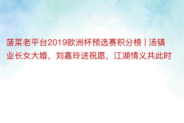 菠菜老平台2019欧洲杯预选赛积分榜 | 汤镇业长女大婚，刘嘉玲送祝愿，江湖情义共此时