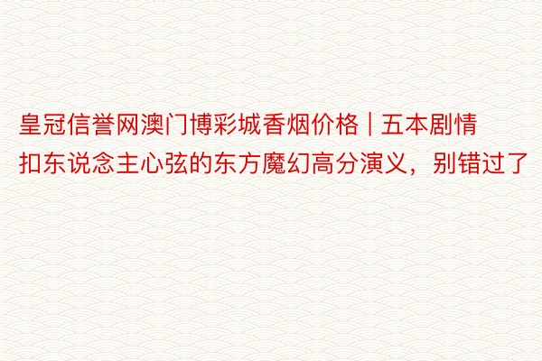 皇冠信誉网澳门博彩城香烟价格 | 五本剧情扣东说念主心弦的东方魔幻高分演义，别错过了