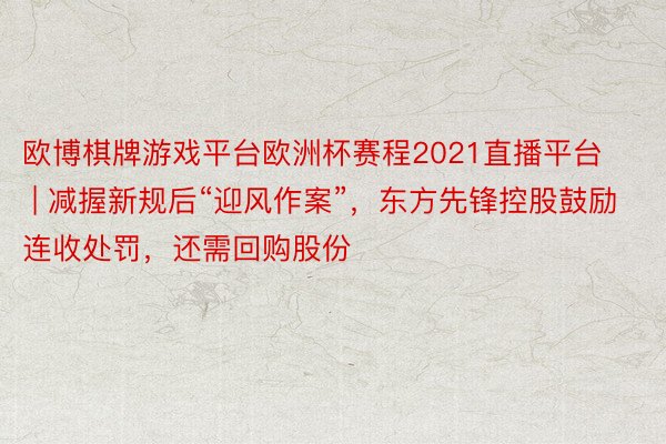 欧博棋牌游戏平台欧洲杯赛程2021直播平台 | 减握新规后“迎风作案”，东方先锋控股鼓励连收处罚，还需回购股份