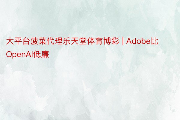 大平台菠菜代理乐天堂体育博彩 | Adobe比OpenAI低廉