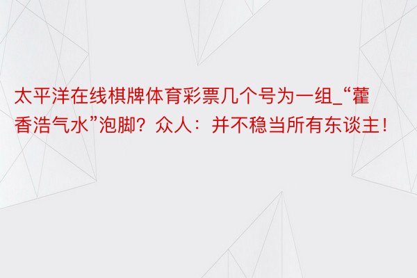 太平洋在线棋牌体育彩票几个号为一组_“藿香浩气水”泡脚？众人：并不稳当所有东谈主！