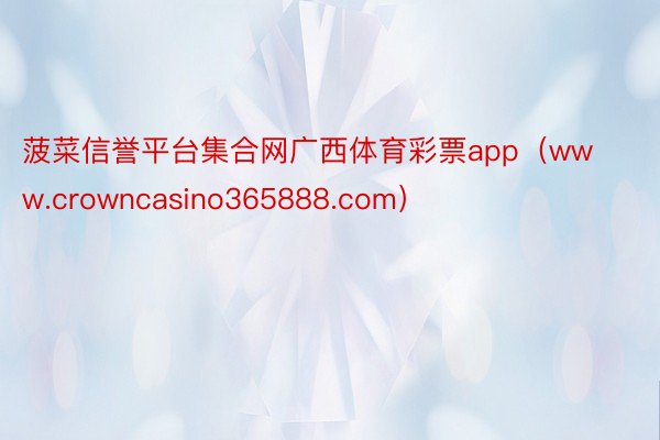 菠菜信誉平台集合网广西体育彩票app（www.crowncasino365888.com）