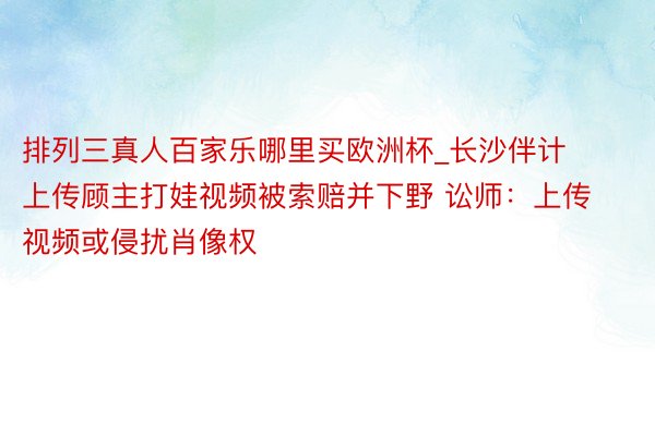 排列三真人百家乐哪里买欧洲杯_长沙伴计上传顾主打娃视频被索赔并下野 讼师：上传视频或侵扰肖像权