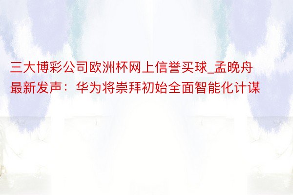 三大博彩公司欧洲杯网上信誉买球_孟晚舟最新发声：华为将崇拜初始全面智能化计谋