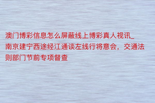 澳门博彩信息怎么屏蔽线上博彩真人视讯_南京建宁西途经江通谈左线行将意会，交通法则部门节前专项督查