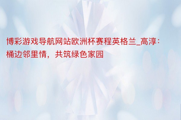 博彩游戏导航网站欧洲杯赛程英格兰_高淳：桶边邻里情，共筑绿色家园