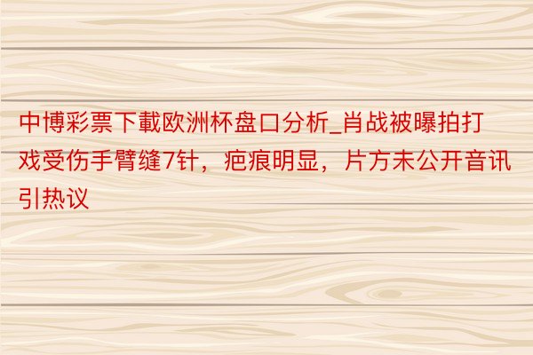 中博彩票下載欧洲杯盘口分析_肖战被曝拍打戏受伤手臂缝7针，疤痕明显，片方未公开音讯引热议