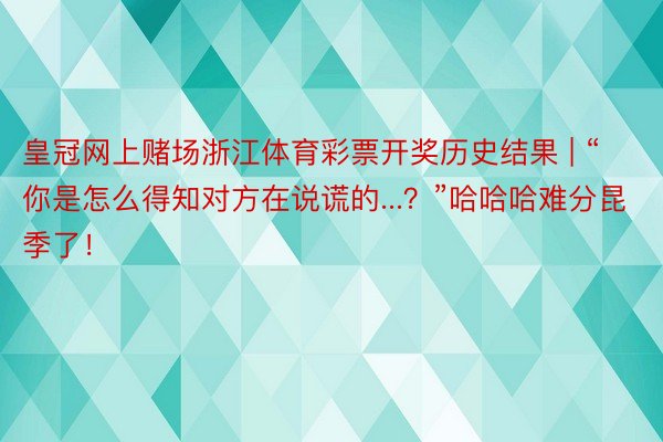 皇冠网上赌场浙江体育彩票开奖历史结果 | “你是怎么得知对方在说谎的...？”哈哈哈难分昆季了！