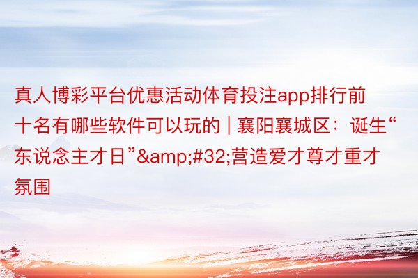 真人博彩平台优惠活动体育投注app排行前十名有哪些软件可以玩的 | 襄阳襄城区：诞生“东说念主才日”&#32;营造爱才尊才重才氛围