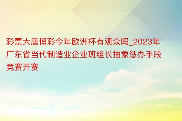 彩票大唐博彩今年欧洲杯有观众吗_2023年广东省当代制造业企业班组长抽象惩办手段竞赛开赛