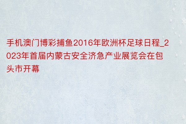 手机澳门博彩捕鱼2016年欧洲杯足球日程_2023年首届内蒙古安全济急产业展览会在包头市开幕